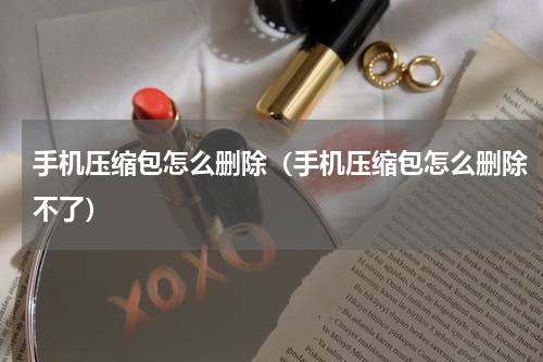 手机压缩包怎么删除（手机压缩包怎么删除不了）