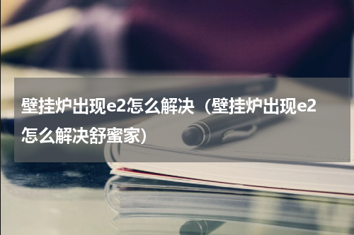 壁挂炉出现e2怎么解决（壁挂炉出现e2怎么解决舒蜜家）