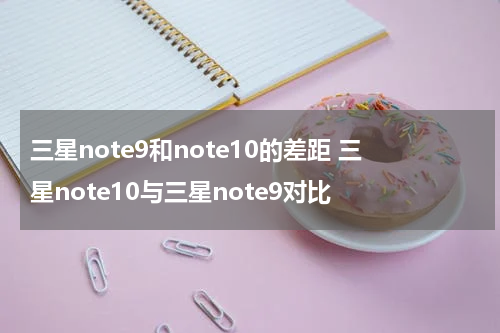 三星note9和note10的差距 三星note10与三星note9对比
