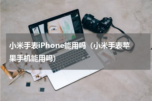 小米手表iPhone能用吗（小米手表苹果手机能用吗）