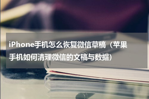 iPhone手机怎么恢复微信草稿（苹果手机如何清理微信的文稿与数据）