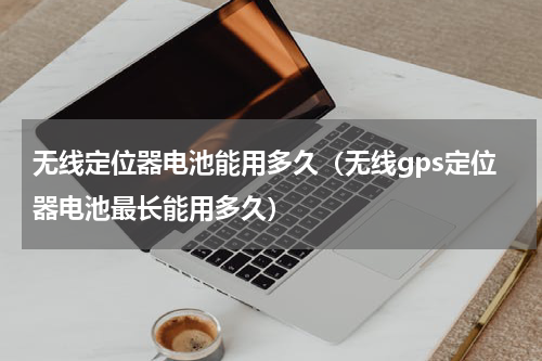 无线定位器电池能用多久（无线gps定位器电池最长能用多久）