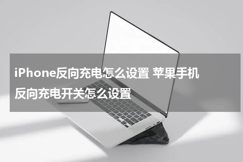 iPhone反向充电怎么设置 苹果手机反向充电开关怎么设置