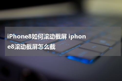 iPhone8如何滚动截屏 iphone8滚动截屏怎么截