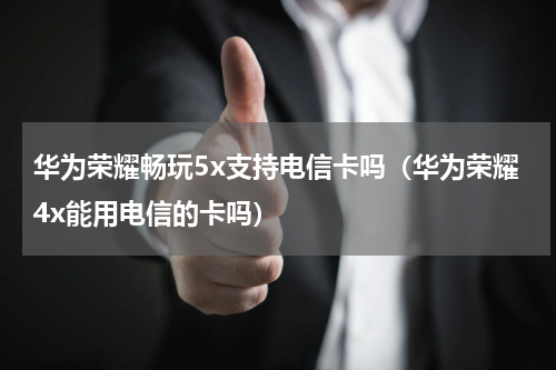 华为荣耀畅玩5x支持电信卡吗（华为荣耀4x能用电信的卡吗）