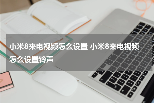 小米8来电视频怎么设置 小米8来电视频怎么设置铃声