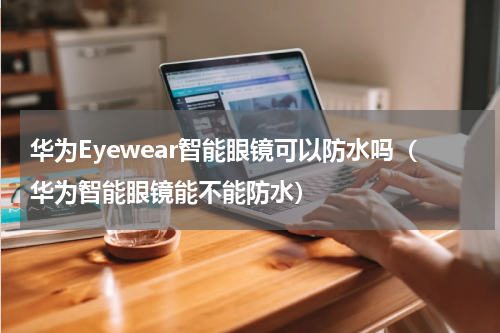 华为Eyewear智能眼镜可以防水吗（华为智能眼镜能不能防水）