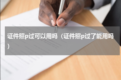 证件照p过可以用吗（证件照p过了能用吗）