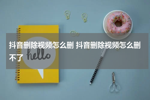 抖音删除视频怎么删 抖音删除视频怎么删不了