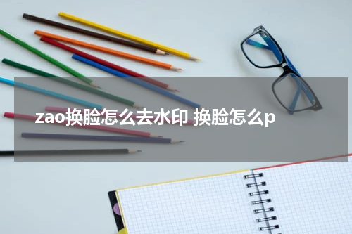 zao换脸怎么去水印 换脸怎么p