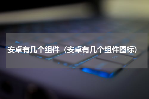 安卓有几个组件（安卓有几个组件图标）