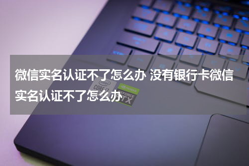微信实名认证不了怎么办 没有银行卡微信实名认证不了怎么办