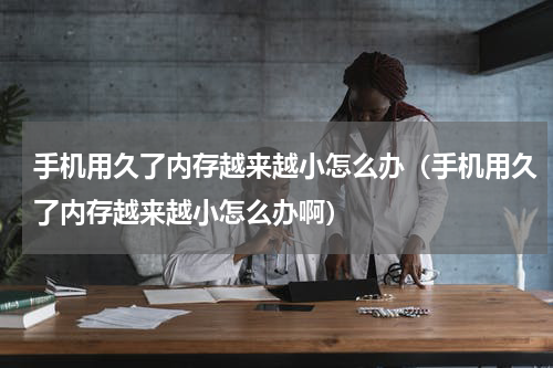 手机用久了内存越来越小怎么办（手机用久了内存越来越小怎么办啊）