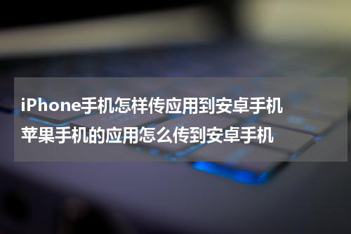 iPhone手机怎样传应用到安卓手机 苹果手机的应用怎么传到安卓手机