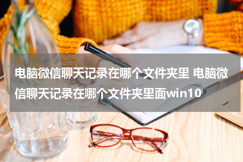 电脑微信聊天记录在哪个文件夹里 电脑微信聊天记录在哪个文件夹里面win10