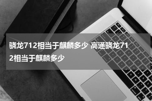 骁龙712相当于麒麟多少 高通骁龙712相当于麒麟多少