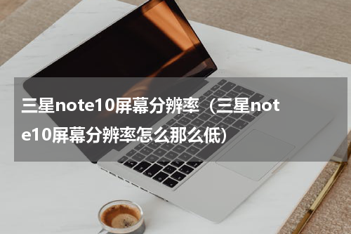 三星note10屏幕分辨率（三星note10屏幕分辨率怎么那么低）