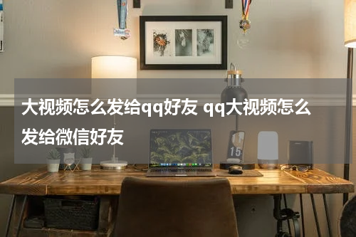 大视频怎么发给qq好友 qq大视频怎么发给微信好友