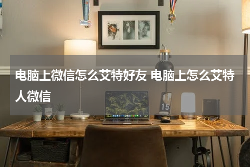 电脑上微信怎么艾特好友 电脑上怎么艾特人微信