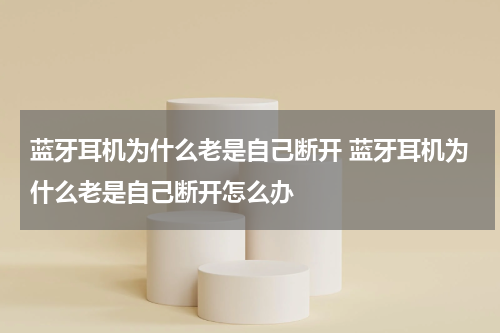 蓝牙耳机为什么老是自己断开 蓝牙耳机为什么老是自己断开怎么办