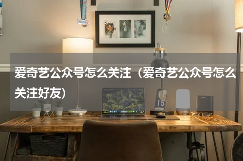 爱奇艺公众号怎么关注（爱奇艺公众号怎么关注好友）
