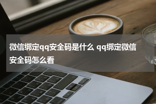 微信绑定qq安全码是什么 qq绑定微信安全码怎么看