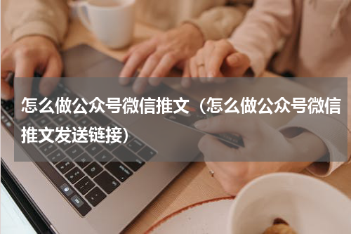 怎么做公众号微信推文（怎么做公众号微信推文发送链接）