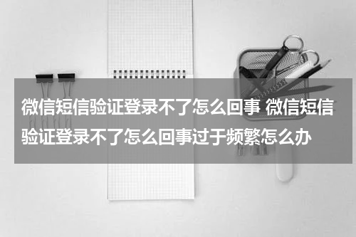微信短信验证登录不了怎么回事 微信短信验证登录不了怎么回事过于频繁怎么办