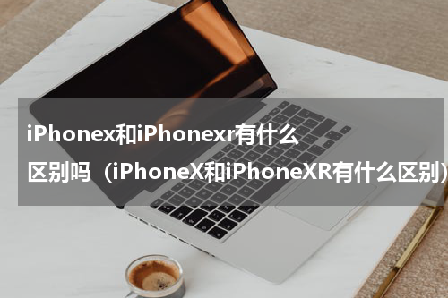 iPhonex和iPhonexr有什么区别吗（iPhoneX和iPhoneXR有什么区别）