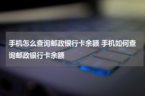 手机怎么查询邮政银行卡余额 手机如何查询邮政银行卡余额