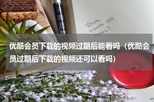 优酷会员下载的视频过期后能看吗（优酷会员过期后下载的视频还可以看吗）