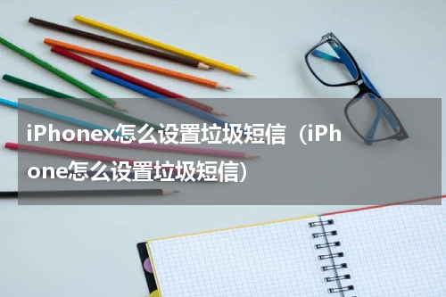 iPhonex怎么设置垃圾短信（iPhone怎么设置垃圾短信）