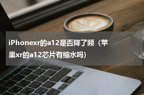 iPhonexr的a12是否降了频（苹果xr的a12芯片有缩水吗）
