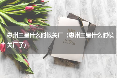 惠州三星什么时候关厂（惠州三星什么时候关厂了）