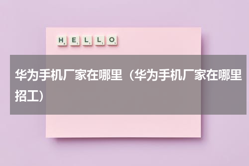 华为手机厂家在哪里（华为手机厂家在哪里招工）