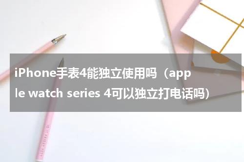 iPhone手表4能独立使用吗（apple watch series 4可以独立打电话吗）