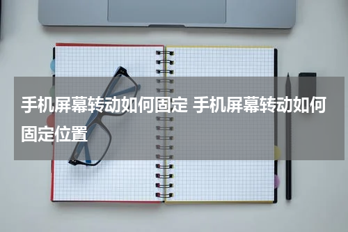 手机屏幕转动如何固定 手机屏幕转动如何固定位置
