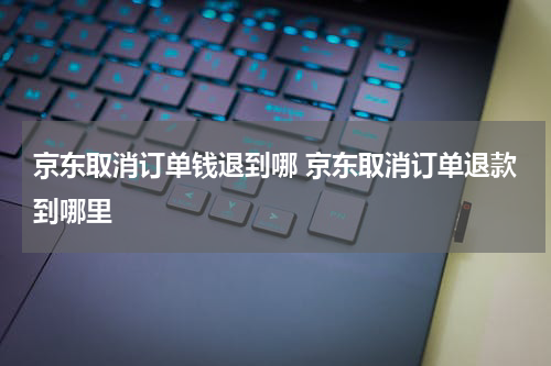 京东取消订单钱退到哪 京东取消订单退款到哪里
