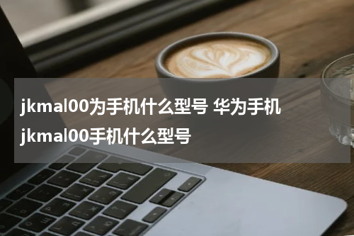 jkmal00为手机什么型号 华为手机jkmal00手机什么型号