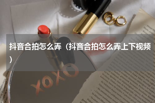 抖音合拍怎么弄（抖音合拍怎么弄上下视频）