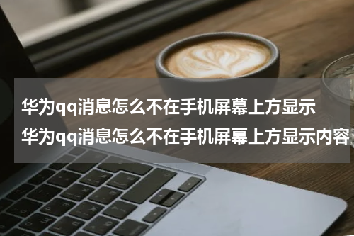 华为qq消息怎么不在手机屏幕上方显示 华为qq消息怎么不在手机屏幕上方显示内容