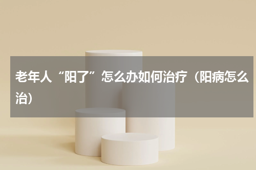 老年人“阳了”怎么办如何治疗（阳病怎么治）