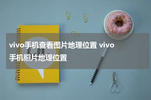vivo手机查看图片地理位置 vivo手机照片地理位置