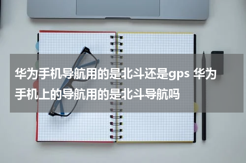 华为手机导航用的是北斗还是gps 华为手机上的导航用的是北斗导航吗