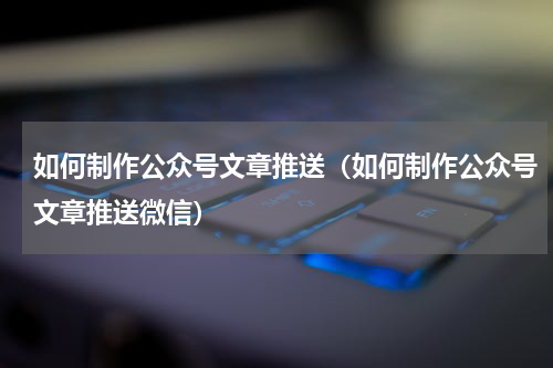 如何制作公众号文章推送（如何制作公众号文章推送微信）
