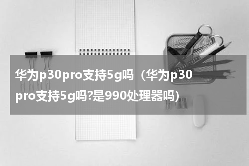 华为p30pro支持5g吗（华为p30pro支持5g吗?是990处理器吗）