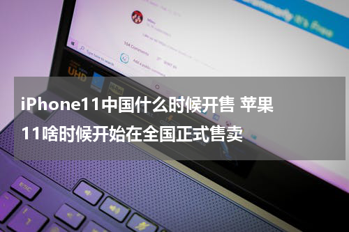 iPhone11中国什么时候开售 苹果11啥时候开始在全国正式售卖