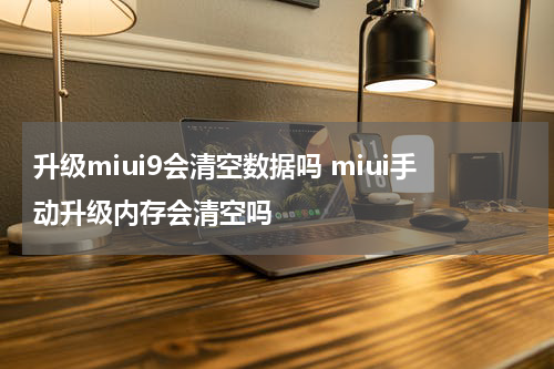 升级miui9会清空数据吗 miui手动升级内存会清空吗