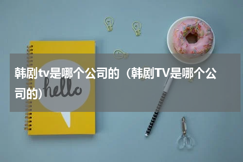 韩剧tv是哪个公司的（韩剧TV是哪个公司的）