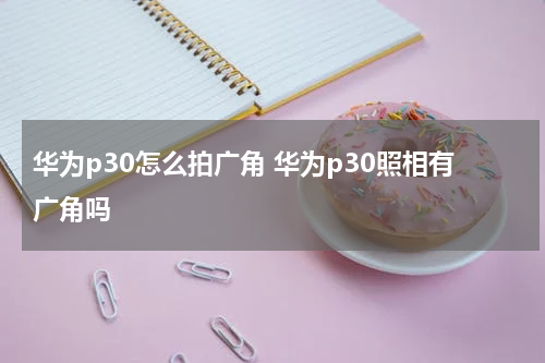 华为p30怎么拍广角 华为p30照相有广角吗